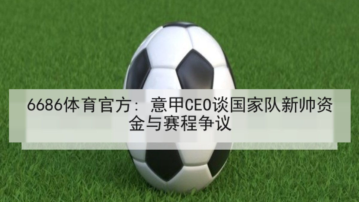6686体育官方: 意甲CEO谈国家队新帅资金与赛程争议