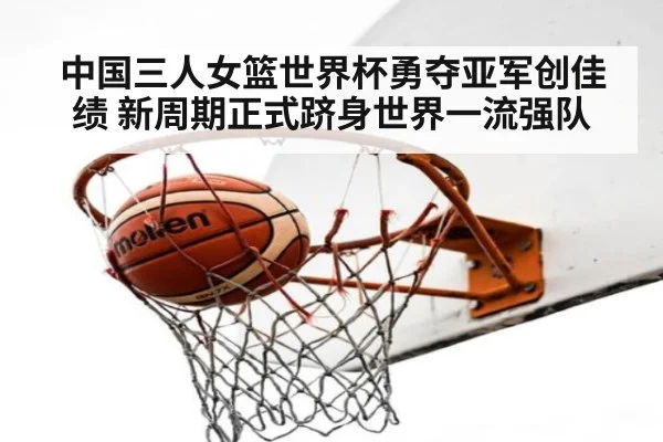 中国三人女篮世界杯勇夺亚军创佳绩 新周期正式跻身世界一流强队